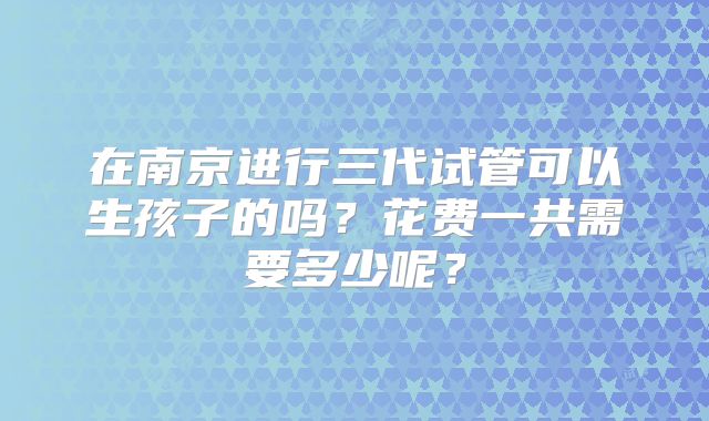 在南京进行三代试管可以生孩子的吗？花费一共需要多少呢？