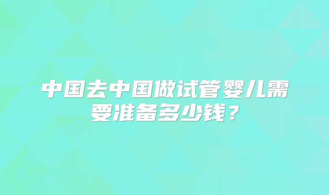 中国去中国做试管婴儿需要准备多少钱？