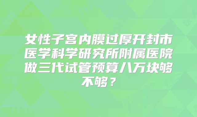 女性子宫内膜过厚开封市医学科学研究所附属医院做三代试管预算八万块够不够？