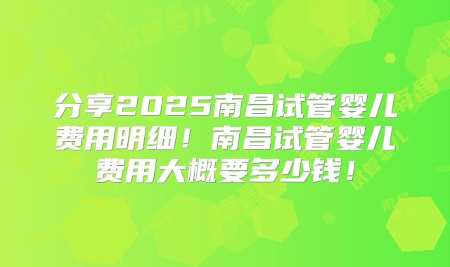 分享2025南昌试管婴儿费用明细！南昌试管婴儿费用大概要多少钱！