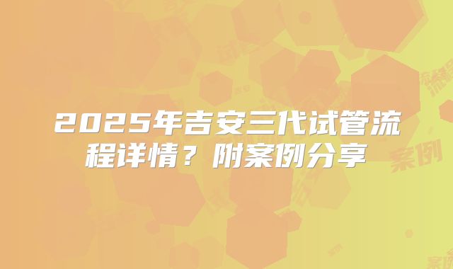 2025年吉安三代试管流程详情？附案例分享