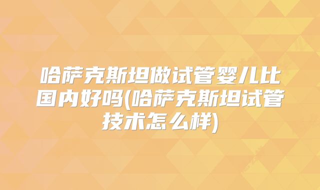 哈萨克斯坦做试管婴儿比国内好吗(哈萨克斯坦试管技术怎么样)