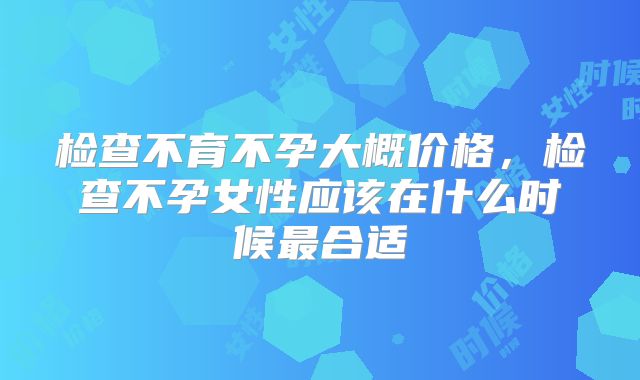 检查不育不孕大概价格，检查不孕女性应该在什么时候最合适