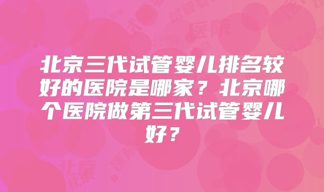 北京三代试管婴儿排名较好的医院是哪家？北京哪个医院做第三代试管婴儿好？