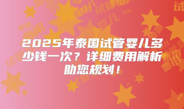 2025年泰国试管婴儿多少钱一次？详细费用解析助您规划！