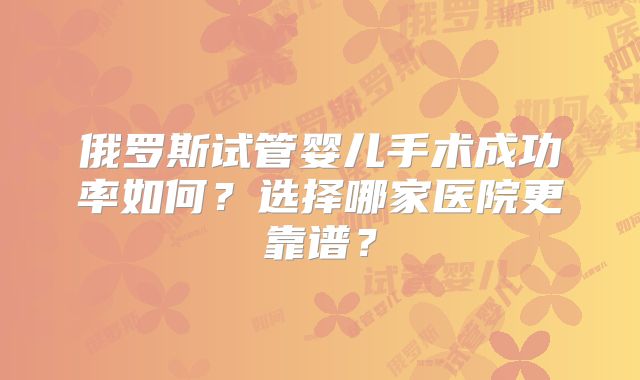 俄罗斯试管婴儿手术成功率如何？选择哪家医院更靠谱？