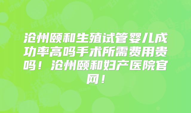 沧州颐和生殖试管婴儿成功率高吗手术所需费用贵吗!沧州颐和妇产医院官网!
