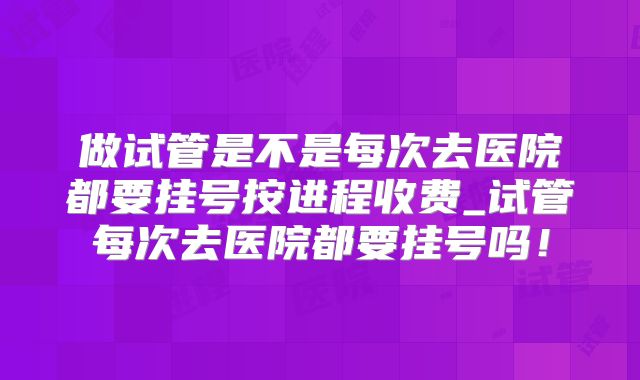做试管是不是每次去医院都要挂号按进程收费_试管每次去医院都要挂号吗！