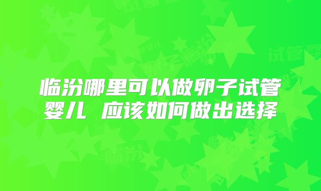 临汾哪里可以做卵子试管婴儿 应该如何做出选择