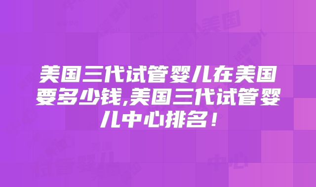 美国三代试管婴儿在美国要多少钱,美国三代试管婴儿中心排名！