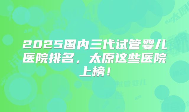 2025国内三代试管婴儿医院排名，太原这些医院上榜！