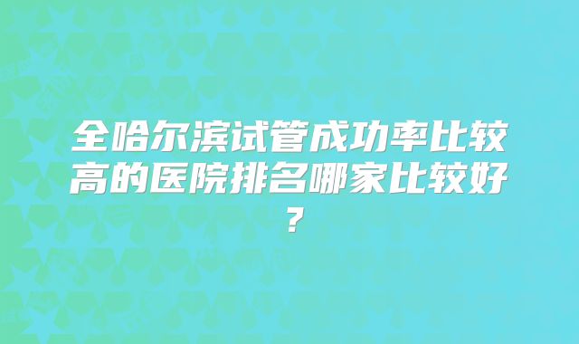 全哈尔滨试管成功率比较高的医院排名哪家比较好?
