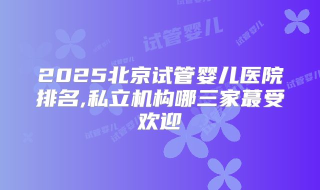 2025北京试管婴儿医院排名,私立机构哪三家蕞受欢迎