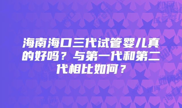 海南海口三代试管婴儿真的好吗？与第一代和第二代相比如何？