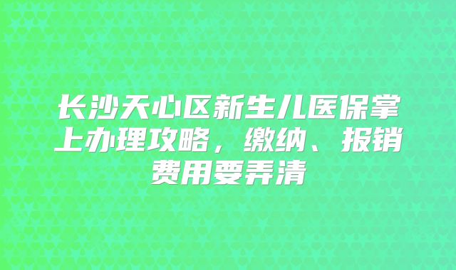 长沙天心区新生儿医保掌上办理攻略,缴纳、报销费用要弄清