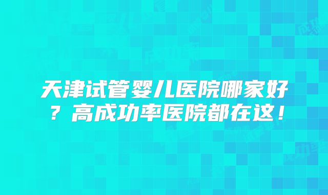 天津试管婴儿医院哪家好？高成功率医院都在这！