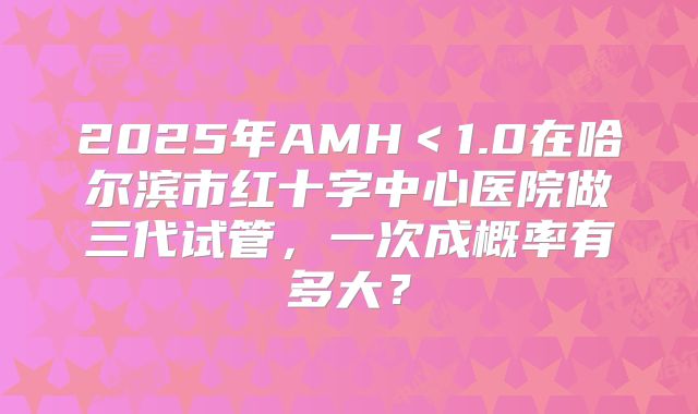 2025年AMH<1.0在哈尔滨市红十字中心医院做三代试管,一次成概率有多大?