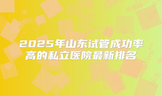 2025年山东试管成功率高的私立医院最新排名