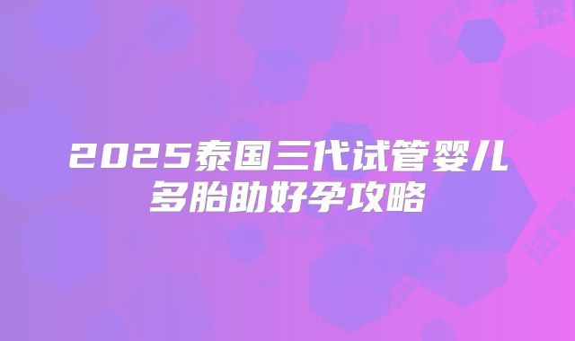 2025泰国三代试管婴儿多胎助好孕攻略