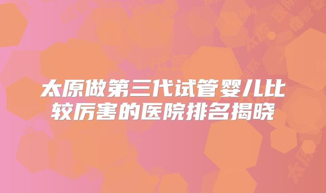 太原做第三代试管婴儿比较厉害的医院排名揭晓