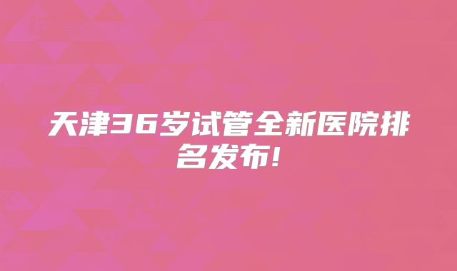 天津36岁试管全新医院排名发布!