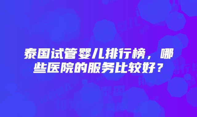 泰国试管婴儿排行榜，哪些医院的服务比较好？