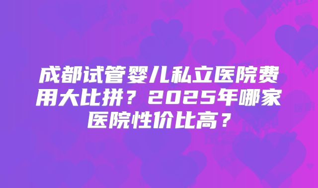 成都试管婴儿私立医院费用大比拼?2025年哪家医院性价比高?