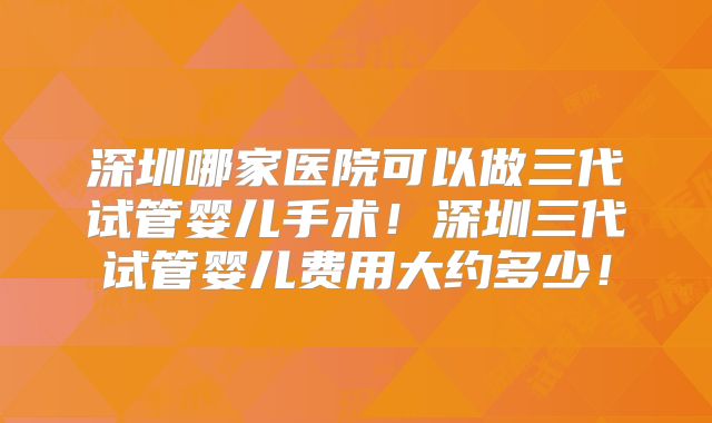 深圳哪家医院可以做三代试管婴儿手术！深圳三代试管婴儿费用大约多少！