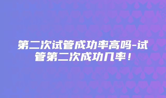 第二次试管成功率高吗-试管第二次成功几率！
