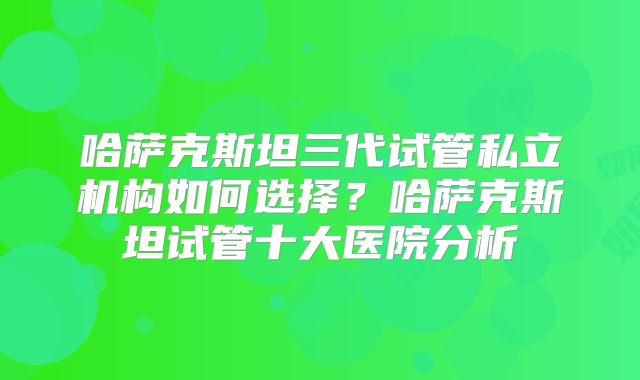 哈萨克斯坦三代试管私立机构如何选择？哈萨克斯坦试管十大医院分析
