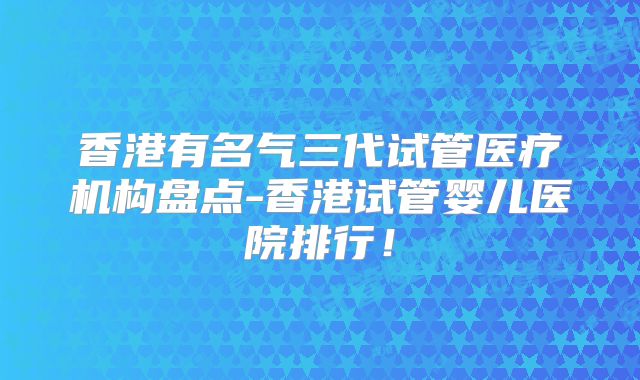香港有名气三代试管医疗机构盘点-香港试管婴儿医院排行!