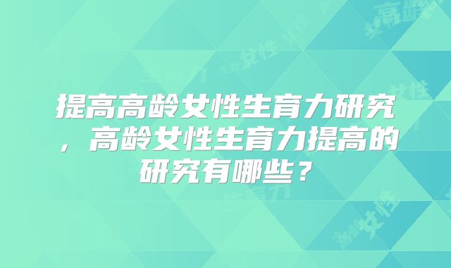 提高高龄女性生育力研究，高龄女性生育力提高的研究有哪些？