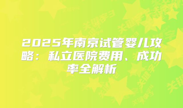 2025年南京试管婴儿攻略:私立医院费用、成功率全解析
