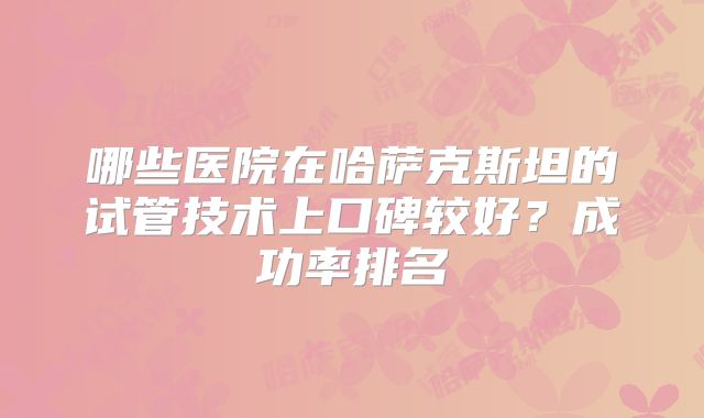 哪些医院在哈萨克斯坦的试管技术上口碑较好?成功率排名