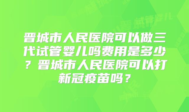 晋城市人民医院可以做三代试管婴儿吗费用是多少？晋城市人民医院可以打新冠疫苗吗？