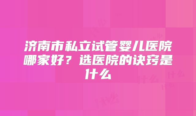 济南市私立试管婴儿医院哪家好?选医院的诀窍是什么