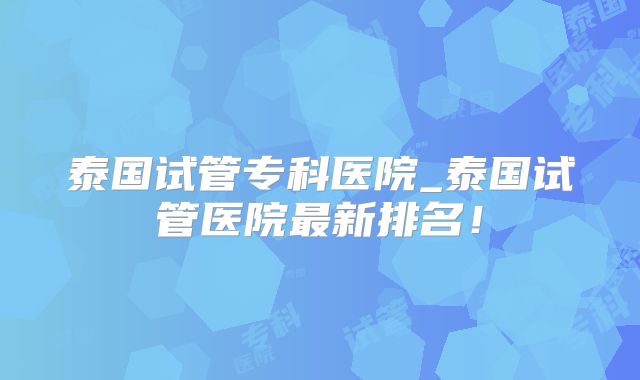 泰国试管专科医院_泰国试管医院最新排名！