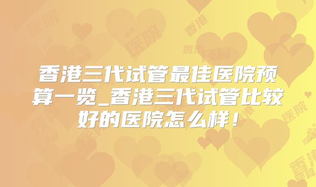 香港三代试管最佳医院预算一览_香港三代试管比较好的医院怎么样!