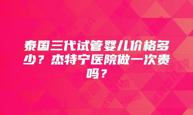 泰国三代试管婴儿价格多少？杰特宁医院做一次贵吗？