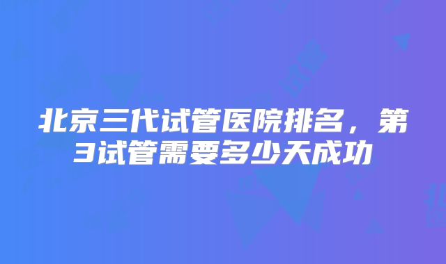 北京三代试管医院排名，第3试管需要多少天成功