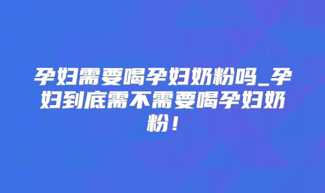 孕妇需要喝孕妇奶粉吗_孕妇到底需不需要喝孕妇奶粉！