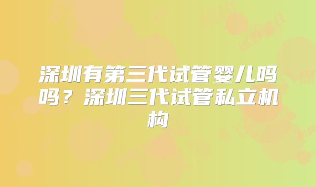 深圳有第三代试管婴儿吗吗？深圳三代试管私立机构