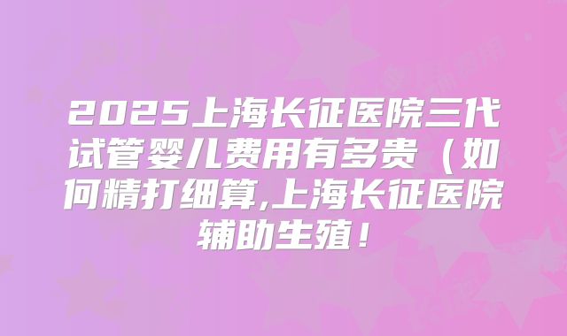 2025上海长征医院三代试管婴儿费用有多贵(如何精打细算,上海长征医院辅助生殖!