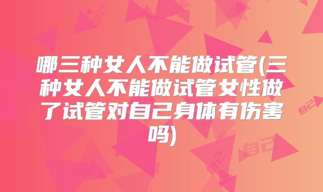 哪三种女人不能做试管(三种女人不能做试管女性做了试管对自己身体有伤害吗)
