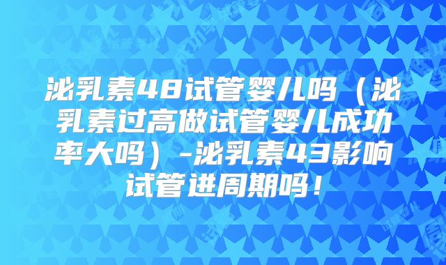 泌乳素48试管婴儿吗（泌乳素过高做试管婴儿成功率大吗）-泌乳素43影响试管进周期吗！
