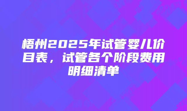 梧州2025年试管婴儿价目表,试管各个阶段费用明细清单