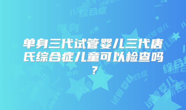 单身三代试管婴儿三代唐氏综合症儿童可以检查吗？
