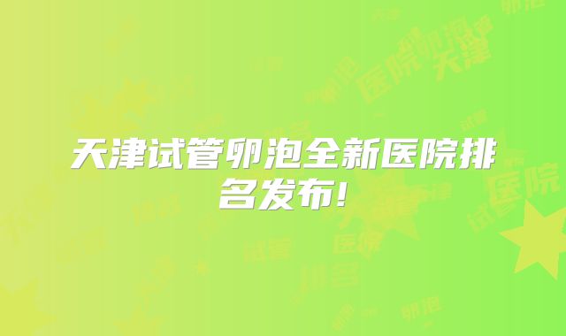 天津试管卵泡全新医院排名发布!