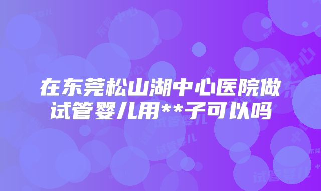 在东莞松山湖中心医院做试管婴儿用**子可以吗