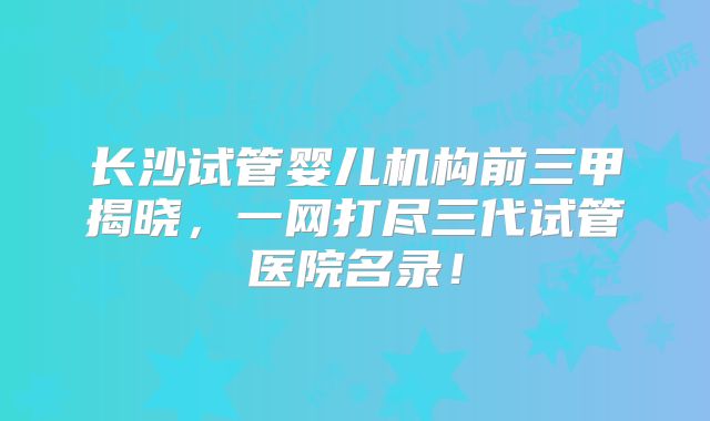 长沙试管婴儿机构前三甲揭晓，一网打尽三代试管医院名录！
